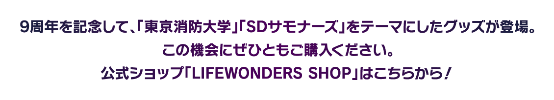 9周年を記念して、「東京消防大学」「SDサモナーズ」をテーマにしたグッズが登場。この機会にぜひともご購入ください。公式ショップ「LIFEWONDERS SHOP」はこちらから！