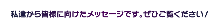 私達から皆様に向けたメッセージです！是非ご覧ください！