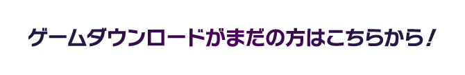 ゲームダウンロードがまだの方はこちらから！