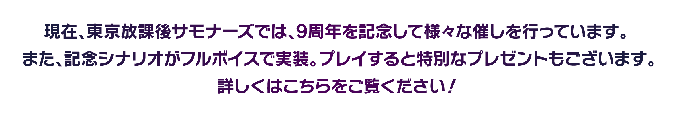 現在、東京放課後サモナーズでは、9周年を記念して様々な催しを行っています。また、記念シナリオがフルボイスで実装。プレイすると特別なプレゼントもございます。詳しくはこちらをご覧ください！